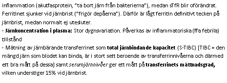 Text Box: inflammation (akutfasprotein, ”ta bort järn från bakterierna”), medan sTfR blir oförändrat. Ferritinet sjunker vid järnbrist (”frigör depåerna”). Därför är lågt ferritin definitivt tecken på järnbrist, medan normalt ej utesluter.
- Järnkoncentration i plasma: Stor dygnsvariation. Påverkas av inflammatoriska (ffa febrila) tillstånd- Mätning av järnbärande transferrinet som total järnbindande kapacitet (S-TIBC) [TIBC = den mängd järn som blodet kan binda, är i stort sett beroende av transferrinnivåerna och därmed ett bra mått på dessa] samt serumjärnnivåer ger ett mått på transferrinets mättnadsgrad, vilken understiger 15% vid järnbrist.