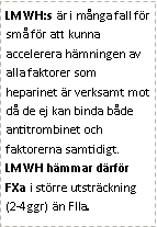 Text Box: LMWH:s är i många fall för små för att kunna accelerera hämningen av alla faktorer som heparinet är verksamt mot då de ej kan binda både antitrombinet och faktorerna samtidigt. LMWH hämmar därför FXa i större utsträckning (2-4ggr) än FIIa.