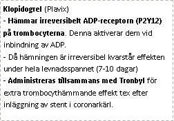 Text Box: Klopidogrel (Plavix)
- Hämmar irreversibelt ADP-receptorn (P2Y12) på trombocyterna. Denna aktiverar dem vid inbindning av ADP.
- Då hämningen är irreversibel kvarstår effekten under hela levnadsspannet (7-10 dagar)
- Administreras tillsammans med Tronbyl för extra trombocythämmande effekt tex efter inläggning av stent i coronarkärl. 