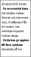 Text Box: Acessorisk bana- En accessorisk bana har bildats mellan förmak och kammare som, fristående från AV-noden, kan överleda impulser mellan dessa. 
- Detta kan ge upphov till flera syndrom beroende på hur 