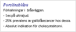 Text Box: Porslinsblåsa
Förkalkningar i blåsväggen.
- Ses på ultraljud.
- 25% prevalens av gallblåsecancer hos dessa.
- Absolut indikation för cholecystektomi.
