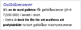 Text Box: Gallblåsecancer 
1% av de med gallsten får gallblåsecancer (jfr 6-7/100 000) i landet i stort.
- Detta är dock för lite för att motivera att profylaktiskt ta bort gallblåsor med tysta stenar.
