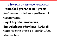 Text Box: Hereditär hemokromatos- Mutation i genen för HFE gör att järnöverskott inte kan signalleras till hepaticyterna. 
- Inget hepcidin produceras, järnregleringen försvinner. Leder till nettoinlagring av 0,5-1g järn/år. 1/200 vita drabbas.