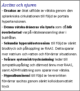 Text Box: Ascites och njuren- Orsakas av ökat utflöde av vätska genom den splankniska cirkulationen till följd av portala hypertensionen. 
- Denna vätska dräneras via lymfa som då blir överbelastad varpå vätskeansamling sker i bukhålan. 
- Sekundär hyperaldosteronism till följd av sänkt blodtryck och påkoppling av RAAS. Detta sparar mer natrium och vatten och förvärrar situationen.
- Svårare systemisk trycksänkning leder till sympatikuspåslag och därmed ännu mer RAAS, samt ADH-frisättning som sparar mer vätska. 
- Hypoalbuminemi till följd av leversvikten förvärrar ascites genom sänkt kolloidosmotiskt tryck