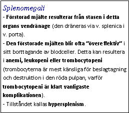 Text Box: Splenomegali- Förstorad mjälte resulterar från stasen i detta organs vendränage (den dräneras via v. splenica i v. porta). 
- Den förstorade mjälten blir ofta ”övereffektiv” i sitt borttagande av blodceller. Detta kan resultera i anemi, leukopeni eller trombocytopeni (trombocyterna är mest känsliga för beslagtagning och destruktion i den röda pulpan, varför trombocytopeni är klart vanligaste komplikationen). 
- Tillståndet kallas hypersplenism. 