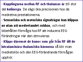 Text Box: - Kopplingarna mellan RF och thalamus är till stor del kolinerga. De sägs öka precisionen hos de medvetna prestationerna.
- Sensoriska och motoriska signalvägar kan klippas av utan att medvetandet rubbas, och med bibehållen förmåga hos RF att inducera EEG-förändringar när den stimuleras.
- Klipps däremot de banor som går från RF till de intralaminära thalamiska kärnorna så blir man medvetslös och den EEG-förändrande förmågan upphör.