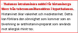 Text Box: - Thalamus intralaminära nuklei får histaminerga fibrer från tuberomamillarnukleus i hypothalamus. Histaminet ökar vakenhet och medvetenhet. Detta kan förklara den sömnighet som kommer som en biverkning av antihistamin-preparat som används mot allergisk rhinit tex.