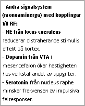 Text Box: - Andra signalsystem (monoaminerga) med kopplingar till RF:
- NE från locus coeruleus reducerar distraherande stimulis effekt på kortex.
- Dopamin från VTA i mesencefalon ökar hastigheten hos verkställandet av uppgifter.
- Serotonin från nucleus raphe minskar frekvensen av impulsiva felresponser. 